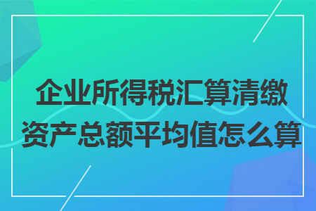 企业所得税汇算清缴资产总额平均值怎么算 企业所得税汇算清缴资产总额平均值怎么算