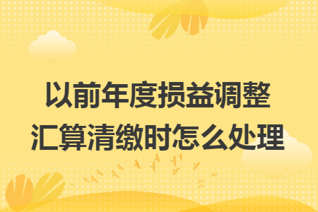 以前年度损益调整汇算清缴时怎么处理 以前年度损益调整汇算清缴时怎么处理