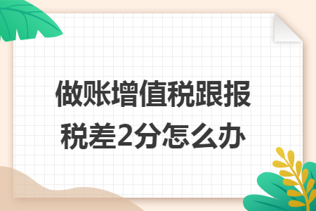 做账增值税跟报税差2分怎么办 做账增值税跟报税差2分怎么办