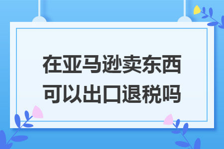 在亚马逊卖东西可以出口退税吗 在亚马逊卖东西可以出口退税吗