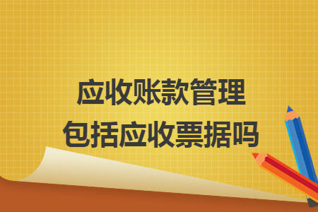 应收账款管理包括应收票据吗 应收账款管理包括应收票据吗