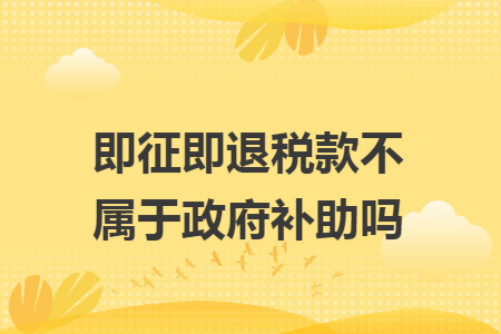 即征即退税款不属于政府补助吗 即征即退税款不属于政府补助吗