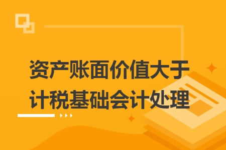 资产账面价值大于计税基础会计处理 资产账面价值大于计税基础会计处理