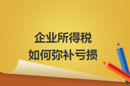 企业所得税如何弥补亏损 企业所得税如何弥补亏损