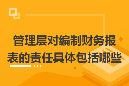 管理层对编制财务报表的责任具体包括哪些 管理层对编制财务报表的责任具体包括哪些