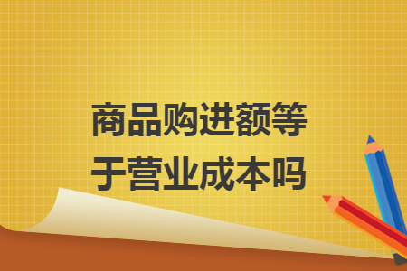 商品购进额等于营业成本吗 商品购进额等于营业成本吗