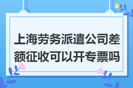 上海劳务派遣公司差额征收可以开专票吗