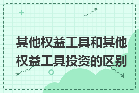 其他权益工具和其他权益工具投资的区别 其他权益工具和其他权益工具投资的区别
