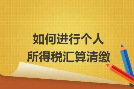 如何进行个人所得税汇算清缴 如何进行个人所得税汇算清缴