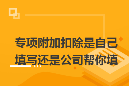 专项附加扣除是自己填写还是公司帮你填 专项附加扣除是自己填写还是公司帮你填