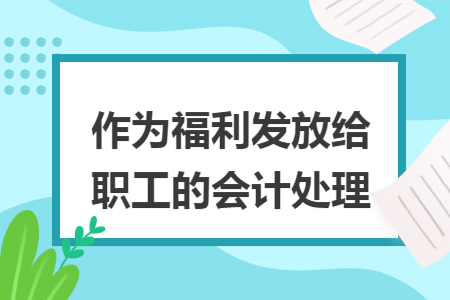 作为福利发放给职工的会计处理 作为福利发放给职工的会计处理