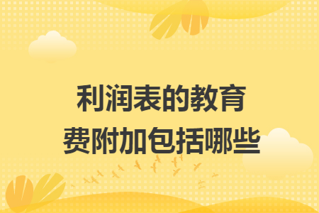利润表的教育费附加包括哪些 利润表的教育费附加包括哪些