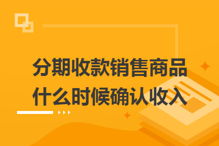 分期收款销售商品什么时候确认收入 分期收款销售商品什么时候确认收入