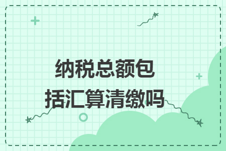 纳税总额包括汇算清缴吗 纳税总额包括汇算清缴吗