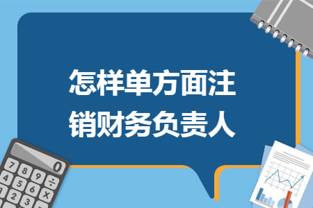 怎样单方面注销财务负责人 怎样单方面注销财务负责人