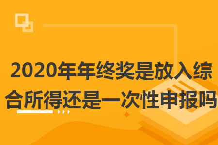 2020年年终奖是放入综合所得还是一次性申报吗 2020年年终奖是放入综合所得还是一次性申报吗