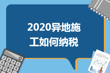 2020异地施工如何纳税 2020异地施工如何纳税
