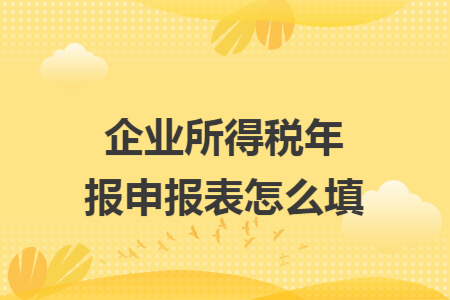 企业所得税年报申报表怎么填 企业所得税年报申报表怎么填