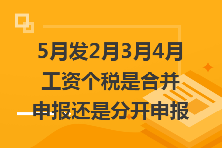 5月发2月3月4月工资个税是合并申报还是分开申报 5月发2月3月4月工资个税是合并申报还是分开申报