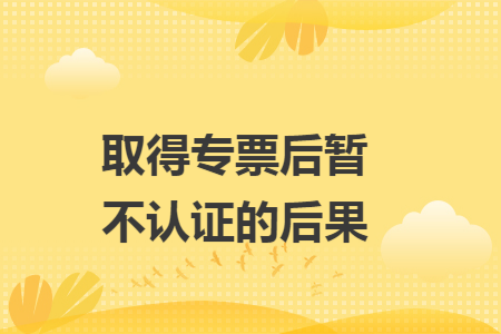 取得专票后暂不认证的后果 取得专票后暂不认证的后果