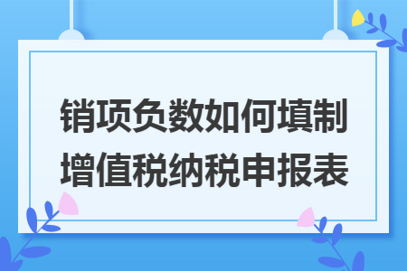 销项负数如何填制增值税纳税申报表 销项负数如何填制增值税纳税申报表