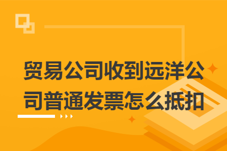 贸易公司收到远洋公司普通发票怎么抵扣 贸易公司收到远洋公司普通发票怎么抵扣
