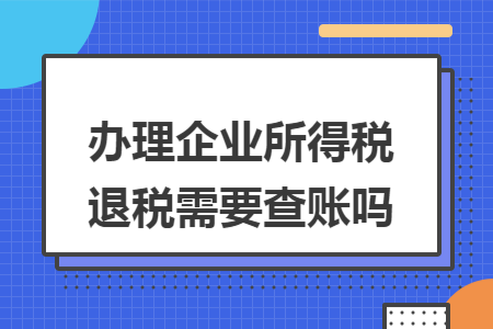 办理企业所得税退税需要查账吗 办理企业所得税退税需要查账吗