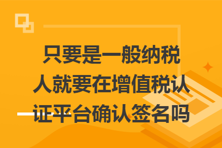 只要是一般纳税人就要在增值税认证平台确认签名吗 只要是一般纳税人就要在增值税认证平台确认签名吗