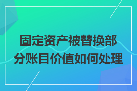 固定资产被替换部分账目价值如何处理 固定资产被替换部分账目价值如何处理