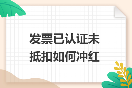 发票已认证未抵扣如何冲红 发票已认证未抵扣如何冲红