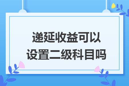 递延收益可以设置二级科目吗 递延收益可以设置二级科目吗