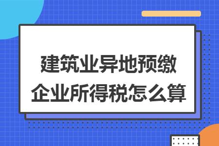 建筑业异地预缴企业所得税怎么算 建筑业异地预缴企业所得税怎么算