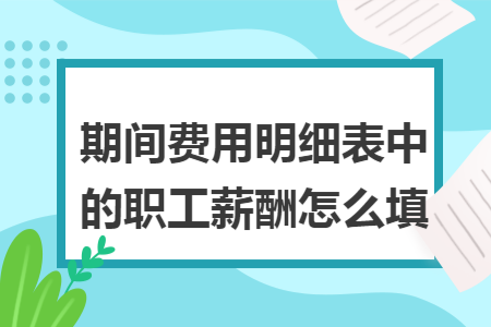 期间费用明细表中的职工薪酬怎么填 期间费用明细表中的职工薪酬怎么填