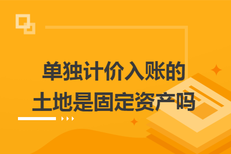 单独计价入账的土地是固定资产吗 单独计价入账的土地是固定资产吗