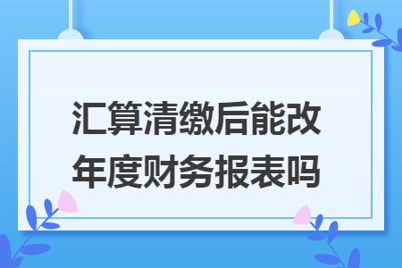 汇算清缴后能改年度财务报表吗 汇算清缴后能改年度财务报表吗