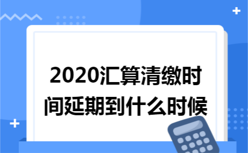 2020汇算清缴时间延期到什么时候 2020汇算清缴时间延期到什么时候