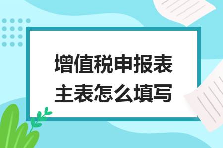 增值税申报表主表怎么填写 增值税申报表主表怎么填写
