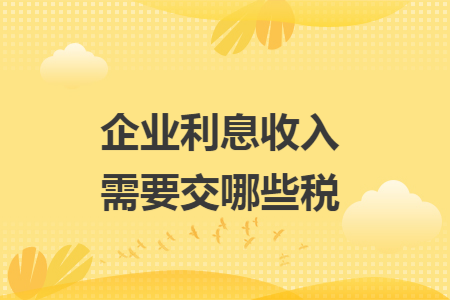 企业利息收入需要交哪些税