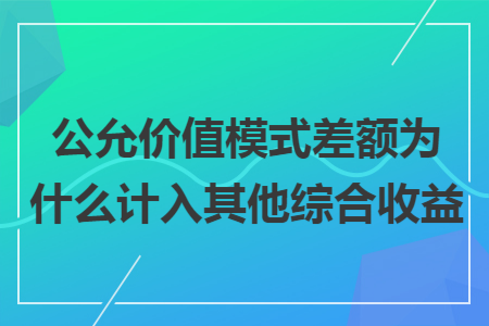 公允价值模式差额为什么计入其他综合收益 公允价值模式差额为什么计入其他综合收益