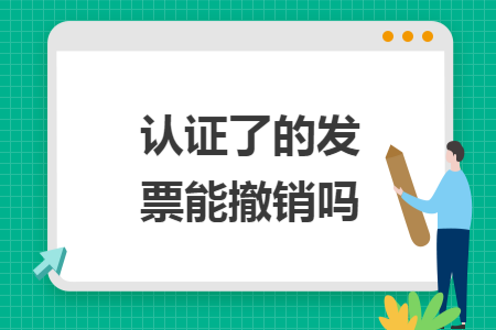 认证了的发票能撤销吗 认证了的发票能撤销吗