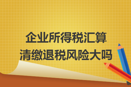 企业所得税汇算清缴退税风险大吗