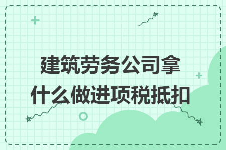 建筑劳务公司拿什么做进项税抵扣 建筑劳务公司拿什么做进项税抵扣