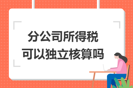 分公司所得税可以独立核算吗 分公司所得税可以独立核算吗