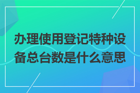 办理使用登记特种设备总台数是什么意思