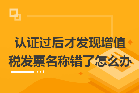 认证过后才发现增值税发票名称错了怎么办 认证过后才发现增值税发票名称错了怎么办