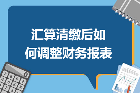 汇算清缴后如何调整财务报表 汇算清缴后如何调整财务报表