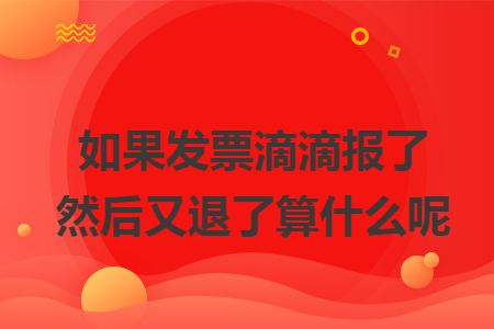 如果发票滴滴报了然后又退了算什么呢 如果发票滴滴报了然后又退了算什么呢