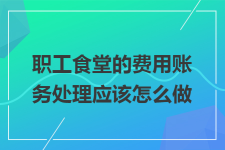 职工食堂的费用账务处理应该怎么做 职工食堂的费用账务处理应该怎么做