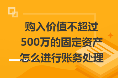 购入价值不超过500万的固定资产怎么进行账务处理 购入价值不超过500万的固定资产怎么进行账务处理
