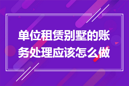 单位租赁别墅的账务处理应该怎么做 单位租赁别墅的账务处理应该怎么做